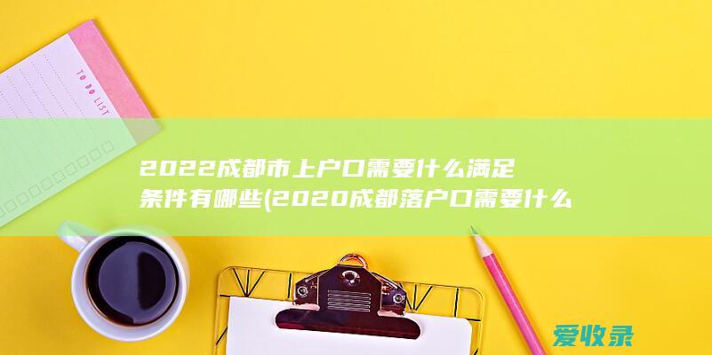 2022成都市上户口需要什么满足条件有哪些(2020成都落户口需要什么条件)