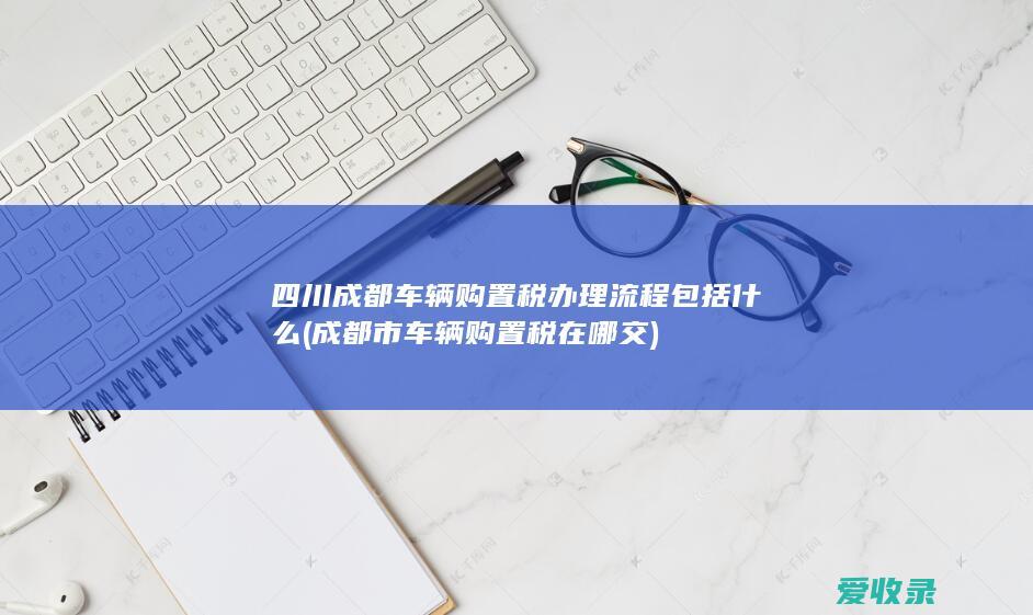 四川成都车辆购置税办理流程包括什么(成都市车辆购置税在哪交)