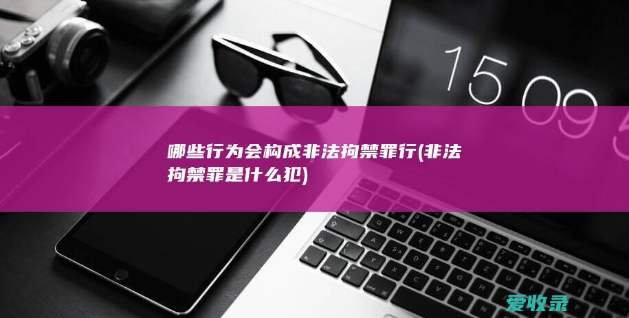 哪些行为会构成非法拘禁罪行(非法拘禁罪是什么犯)