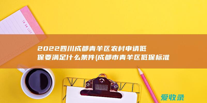 2022四川成都青羊区农村申请低保要满足什么条件(成都市青羊区低保标准)