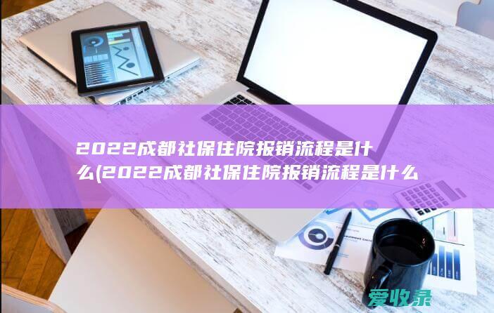 2022成都社保住院报销流程是什么(2022成都社保住院报销流程是什么样的)