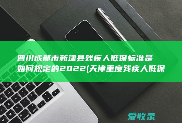 四川成都市新津县残疾人低保标准是如何规定的2022(天津重度残疾人低保新政)