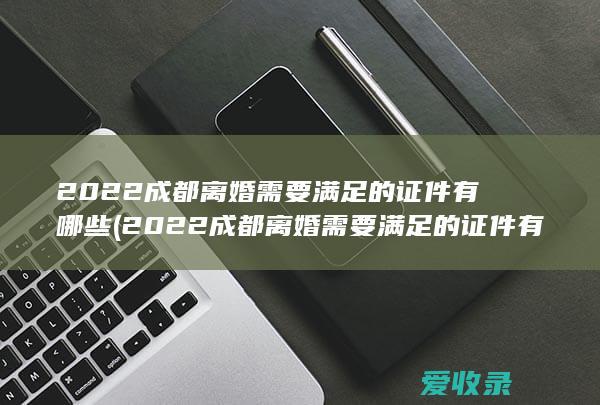 2022成都离婚需要满足的证件有哪些(2022成都离婚需要满足的证件有哪些呢)