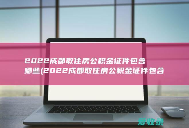 2022成都取住房公积金证件包含哪些(2022成都取住房公积金证件包含哪些材料)