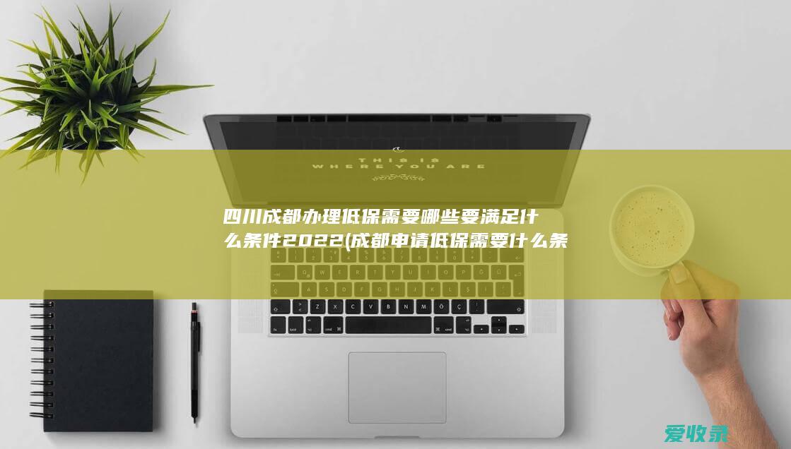 四川成都办理低保需要哪些要满足什么条件2022(成都申请低保需要什么条件)