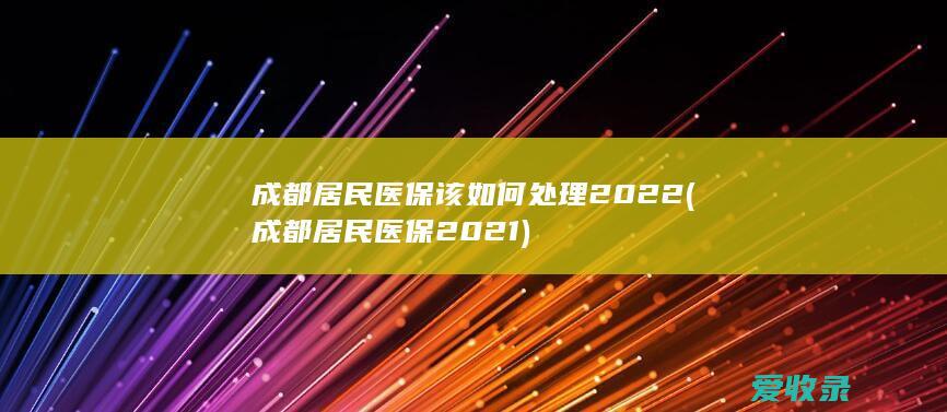 成都居民医保该如何处理2022(成都居民医保2021)