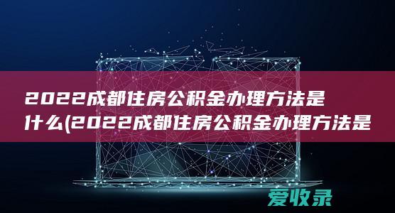 2022成都住房公积金办理方法是什么(2022成都住房公积金办理方法是什么样的)