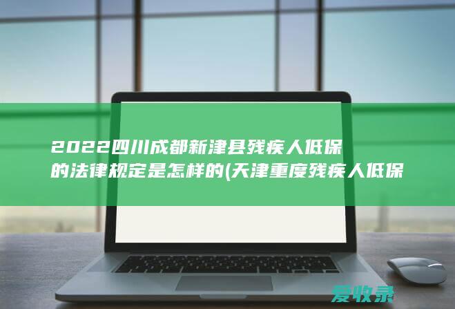 2022四川成都新津县残疾人低保的法律规定是怎样的(天津重度残疾人低保新政)