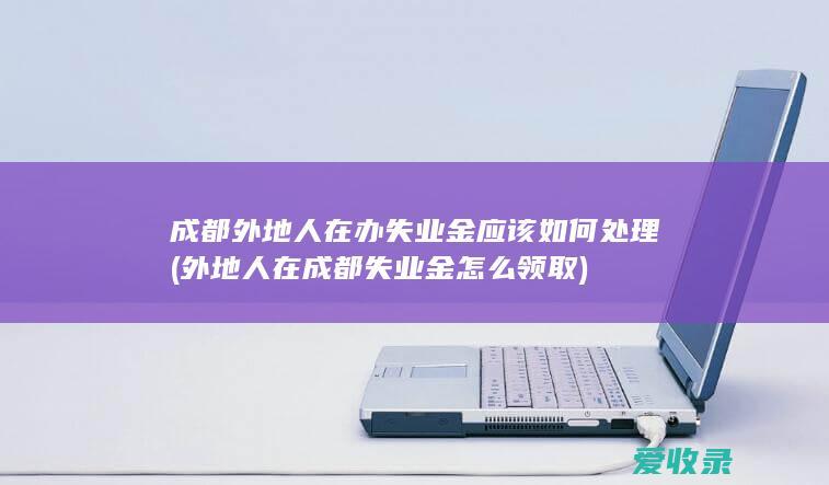 成都外地人在办失业金应该如何处理(外地人在成都失业金怎么领取)