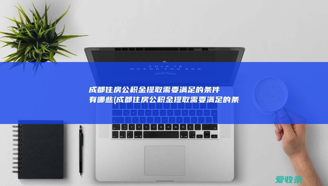 成都住房公积金提取需要满足的条件有哪些(成都住房公积金提取需要满足的条件有哪些)