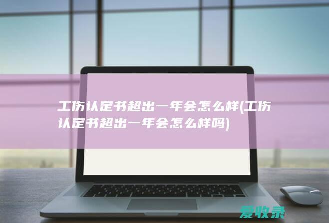 工伤认定书超出一年会怎么样(工伤认定书超出一年会怎么样吗)