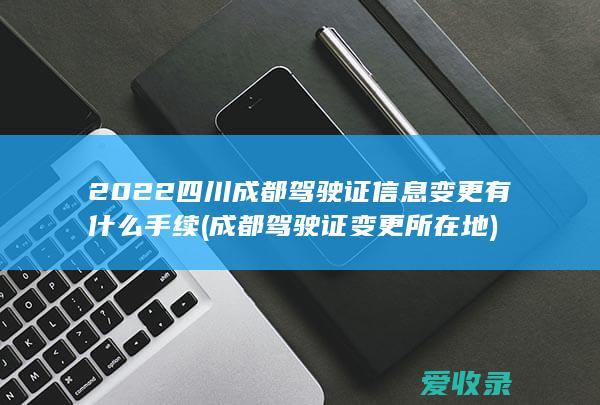 2022四川成都驾驶证信息变更有什么手续(成都驾驶证变更所在地)