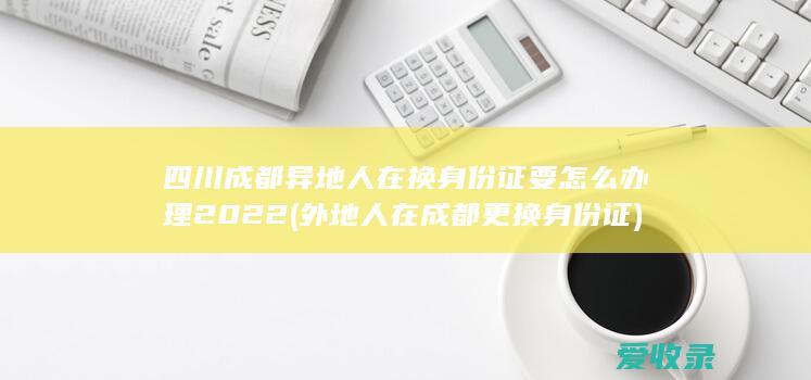 四川成都异地人在换身份证要怎么办理2022(外地人在成都更换身份证)