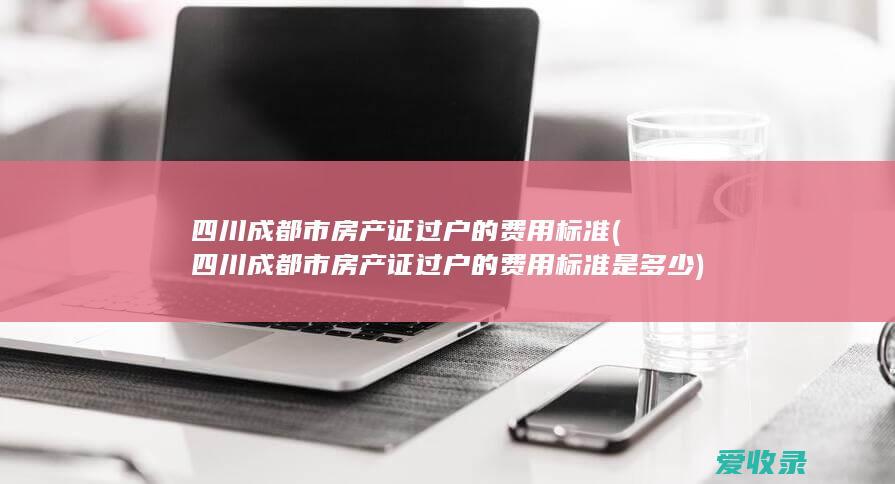 四川成都市房产证过户的费用标准(四川成都市房产证过户的费用标准是多少)