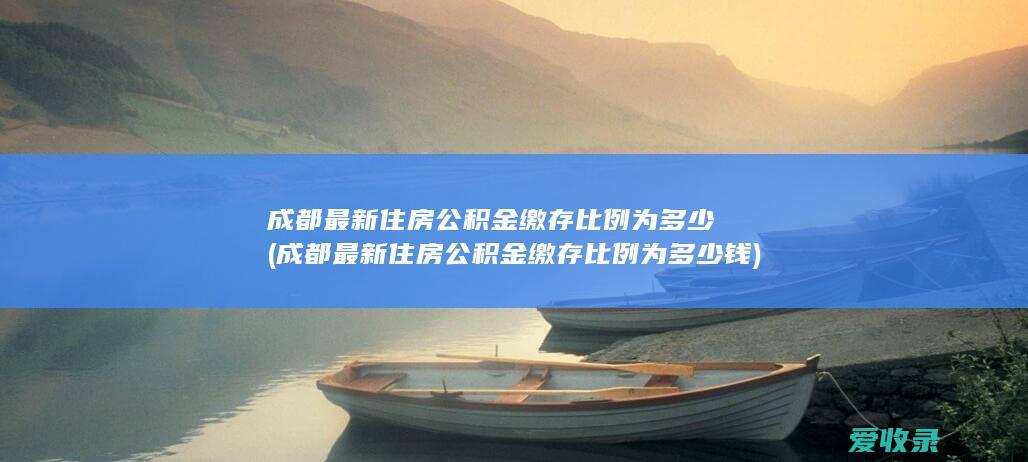 成都最新住房公积金缴存比例为多少(成都最新住房公积金缴存比例为多少钱)