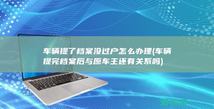 车辆提了档案没过户怎么办理(车辆提完档案后与原车主还有关系吗)