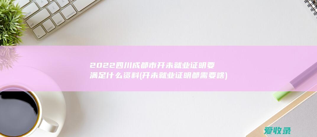 2022四川成都市开未就业证明要满足什么资料(开未就业证明都需要啥)