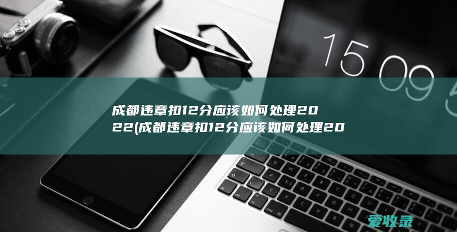 成都违章扣12分应该如何处理2022(成都违章扣12分应该如何处理2022年)