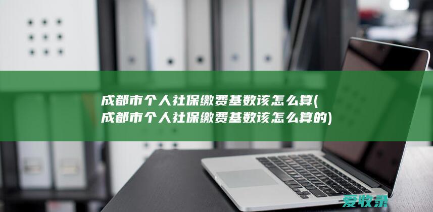 成都市个人社保缴费基数该怎么算(成都市个人社保缴费基数该怎么算的)