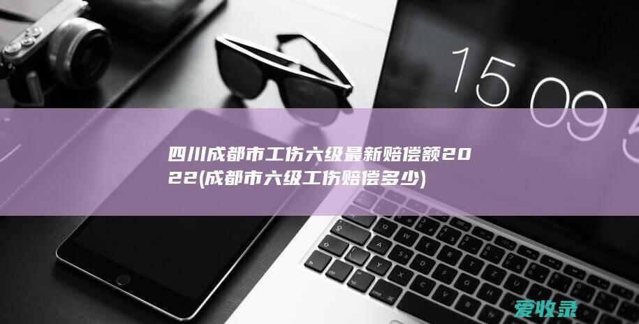 四川成都市工伤六级最新赔偿额2022(成都市六级工伤赔偿多少)