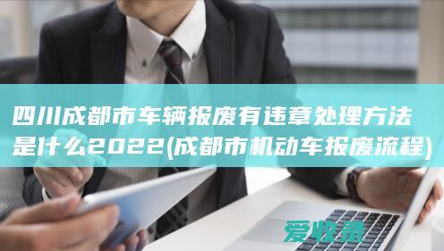 四川成都市车辆报废有违章处理方法是什么2022(成都市机动车报废流程)