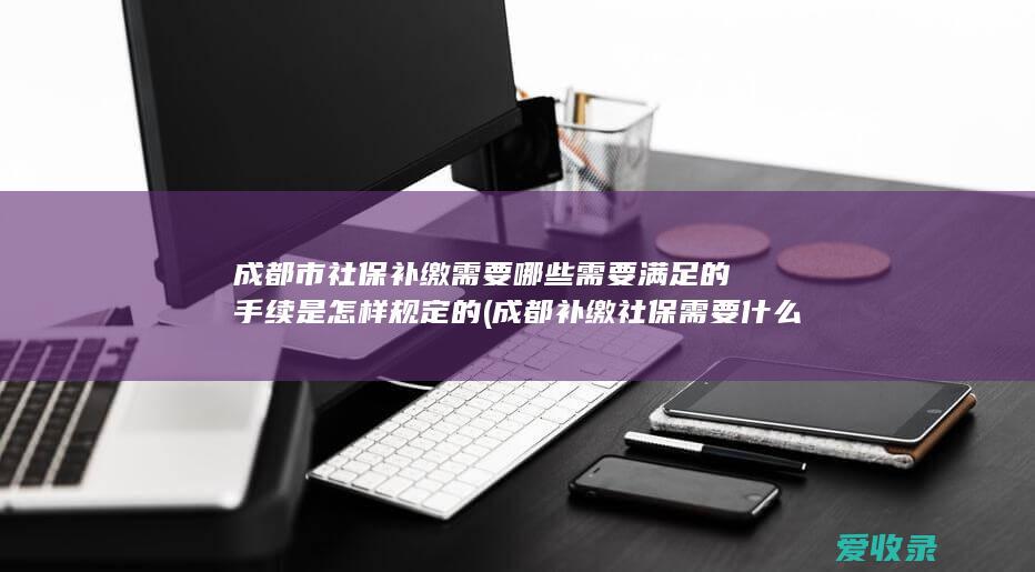 成都市社保补缴需要哪些需要满足的手续是怎样规定的(成都补缴社保需要什么手续)