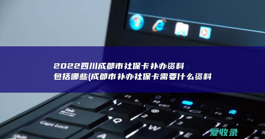 2022四川成都市社保卡补办资料包括哪些(成都市补办社保卡需要什么资料)