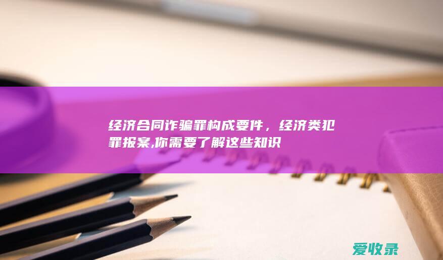 经济合同诈骗罪构成要件，经济类犯罪报案,你需要了解这些知识