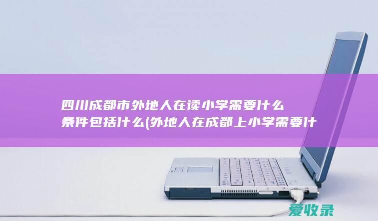 四川成都市外地人在读小学需要什么条件包括什么(外地人在成都上小学需要什么条件)