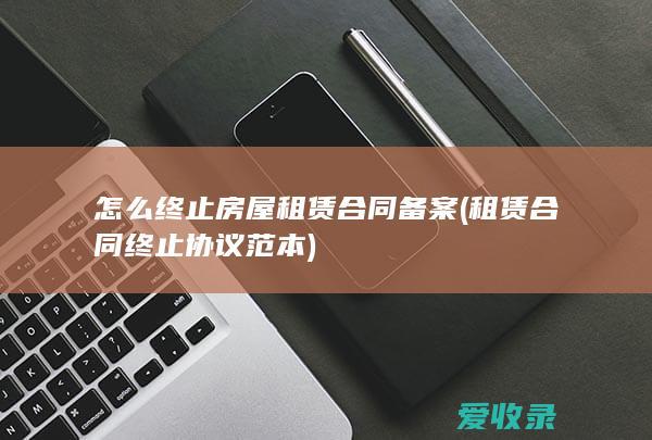 怎么终止房屋租赁合同备案(租赁合同终止协议范本)