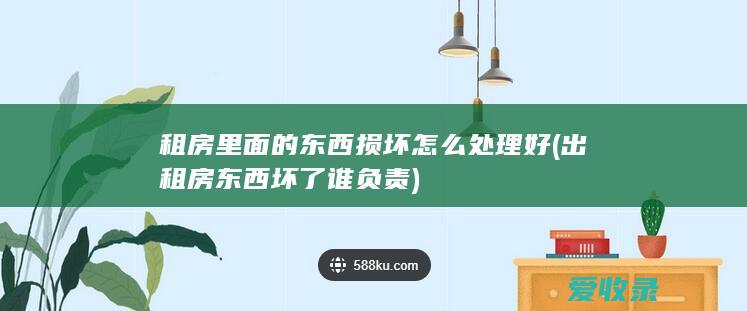 租房里面的东西损坏怎么处理好(出租房东西坏了谁负责)