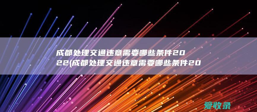 成都处理交通违章需要哪些条件2022(成都处理交通违章需要哪些条件2022年)