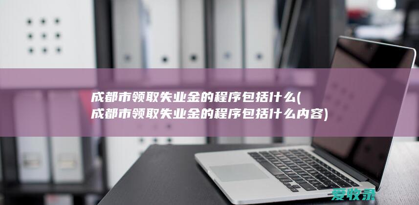 成都市领取失业金的程序包括什么(成都市领取失业金的程序包括什么内容)