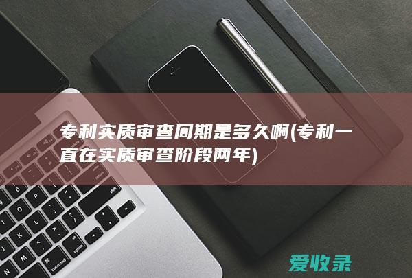 专利实质审查周期是多久啊(专利一直在实质审查阶段两年)