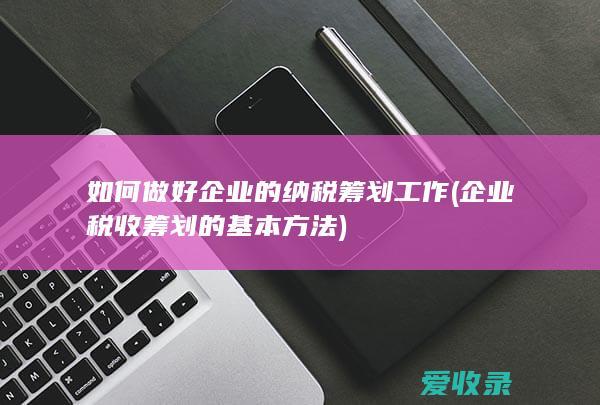 如何做好企业的纳税筹划工作(企业税收筹划的基本方法)