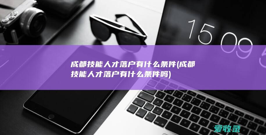 成都技能人才落户有什么条件(成都技能人才落户有什么条件吗)