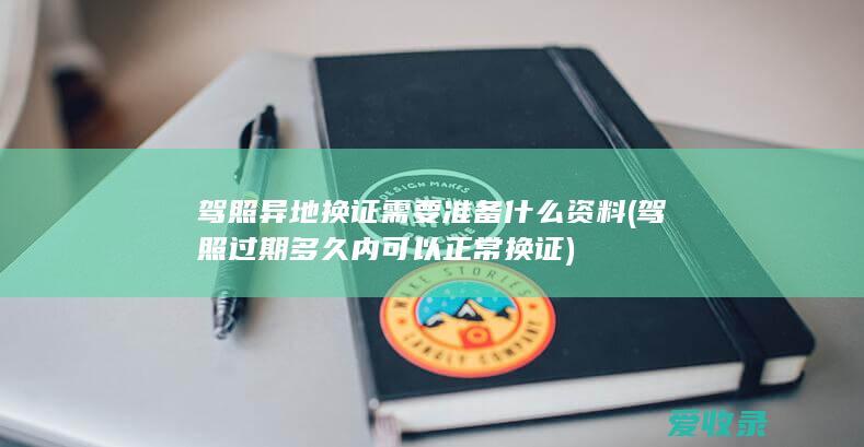 驾照异地换证需要准备什么资料(驾照过期多久内可以正常换证)