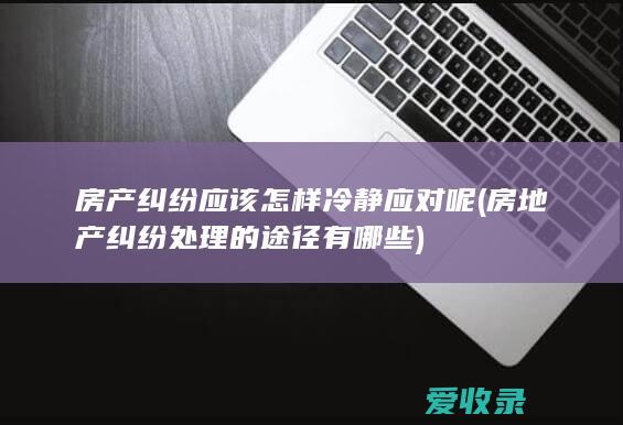 房产纠纷应该怎样冷静应对呢(房地产纠纷处理的途径有哪些)