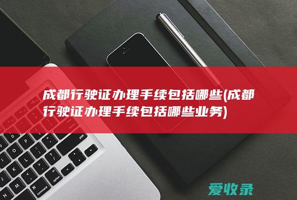 成都行驶证办理手续包括哪些(成都行驶证办理手续包括哪些业务)