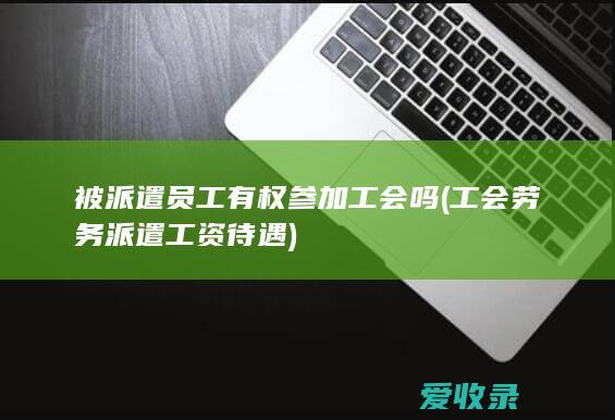 被派遣员工有权参加工会吗(工会劳务派遣工资待遇)