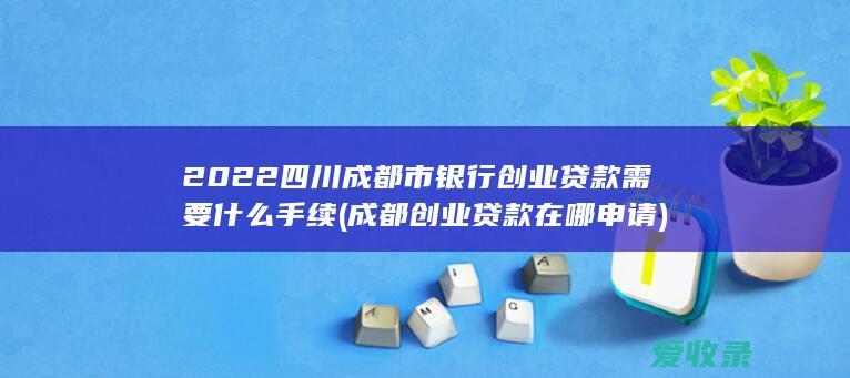 2022四川成都市银行创业贷款需要什么手续(成都创业贷款在哪申请)