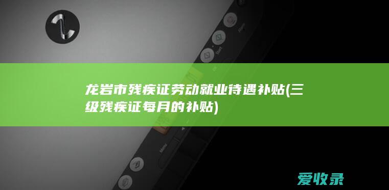 龙岩市残疾证劳动就业待遇补贴(三级残疾证每月的补贴)