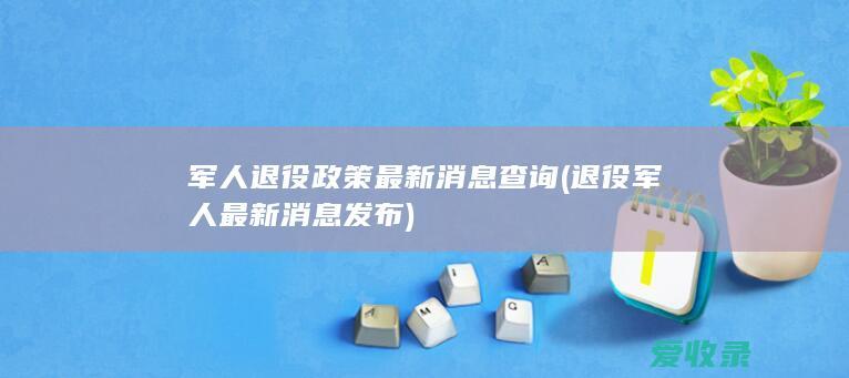 军人退役政策最新消息查询(退役军人最新消息发布)