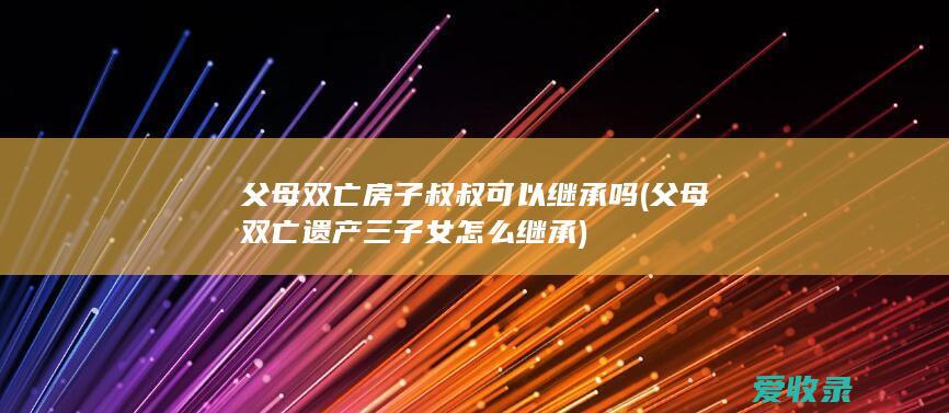 父母双亡房子叔叔可以继承吗(父母双亡遗产三子女怎么继承)