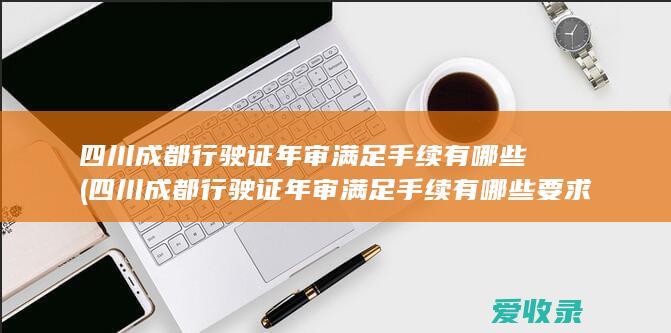 四川成都行驶证年审满足手续有哪些(四川成都行驶证年审满足手续有哪些要求)