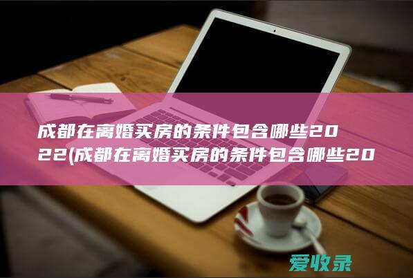 成都在离婚买房的条件包含哪些2022(成都在离婚买房的条件包含哪些2022年)