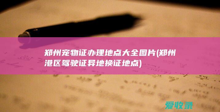 郑州宠物证办理地点大全图片(郑州港区驾驶证异地换证地点)