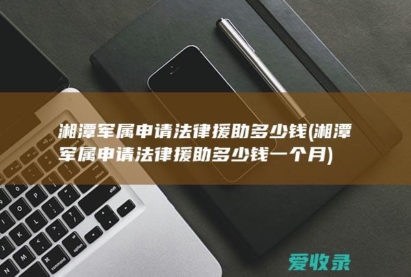 湘潭军属申请法律援助多少钱(湘潭军属申请法律援助多少钱一个月)