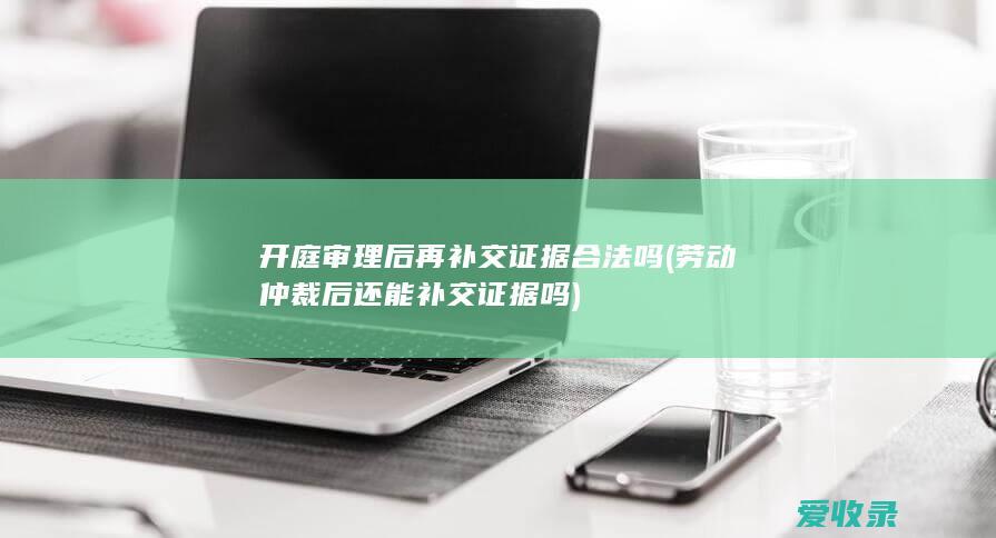 开庭审理后再补交证据合法吗(劳动仲裁后还能补交证据吗)