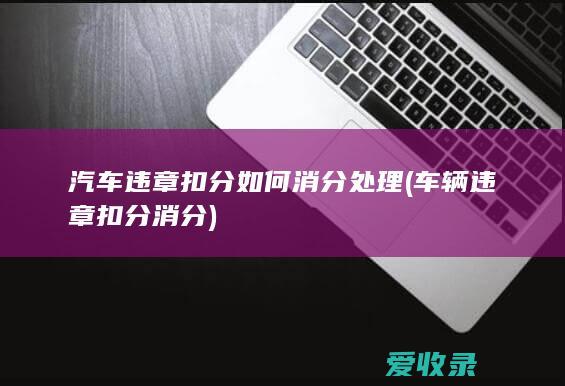 汽车违章扣分如何消分处理(车辆违章扣分消分)